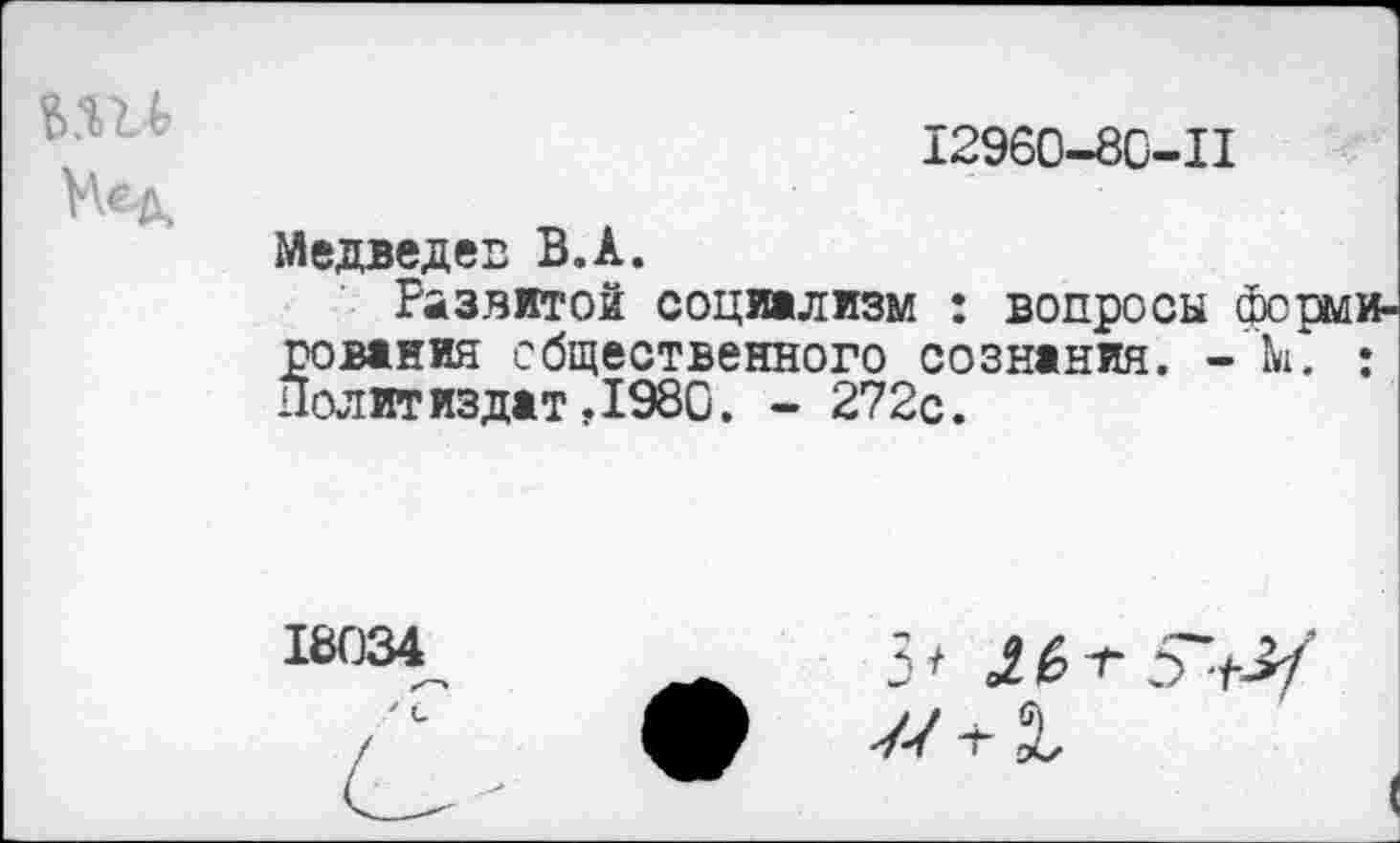 ﻿12960-80-11
Медведев В.А.
Развитой социализм : вопросы рования общественного сознания. -Политиздат ,1980. - 272с.
18034
3* »2 £ о ■